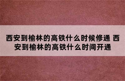 西安到榆林的高铁什么时候修通 西安到榆林的高铁什么时间开通